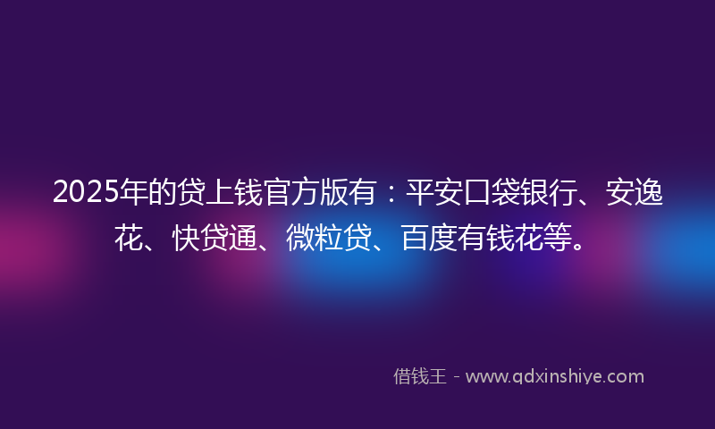 2025年的贷上钱官方版有：平安口袋银行、安逸花、快贷通、微粒贷、百度有钱花等。