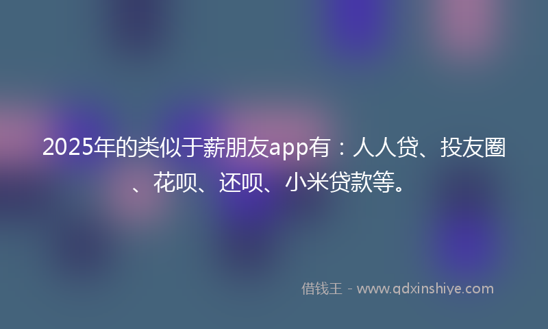 2025年的类似于薪朋友app有：人人贷、投友圈、花呗、还呗、小米贷款等。