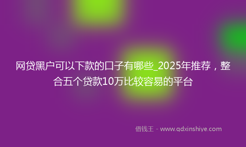 网贷黑户可以下款的口子有哪些_2025年推荐，整合五个贷款10万比较容易的平台