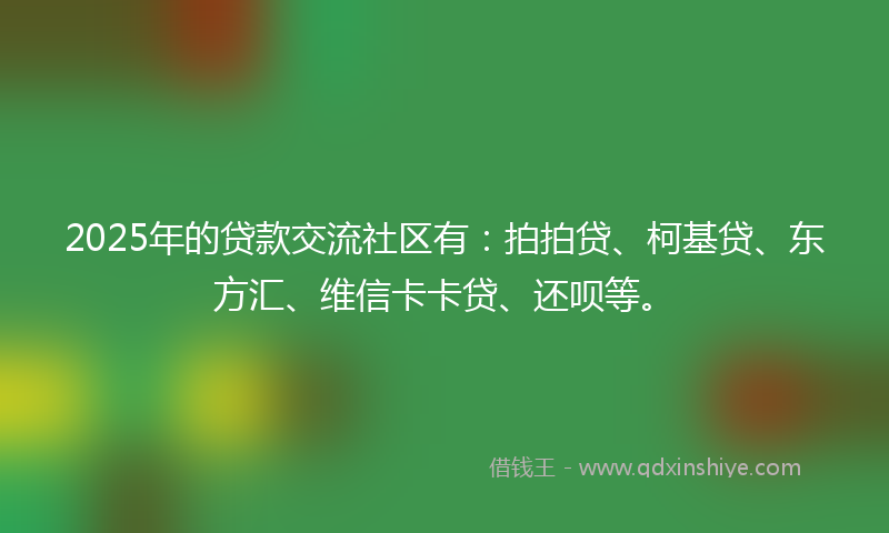 2025年的贷款交流社区有：拍拍贷、柯基贷、东方汇、维信卡卡贷、还呗等。