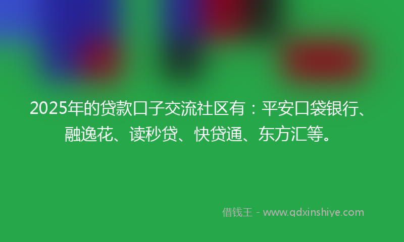 2025年的贷款口子交流社区有：平安口袋银行、融逸花、读秒贷、快贷通、东方汇等。