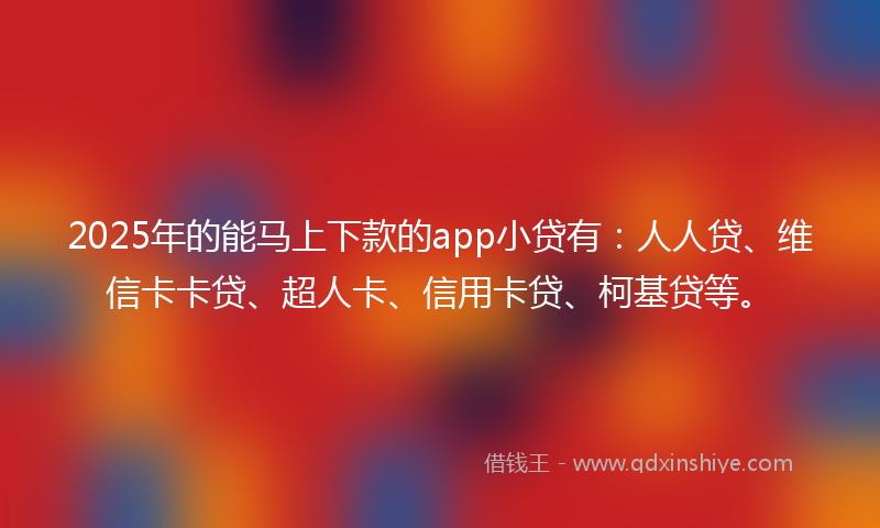 2025年的能马上下款的app小贷有：人人贷、维信卡卡贷、超人卡、信用卡贷、柯基贷等。