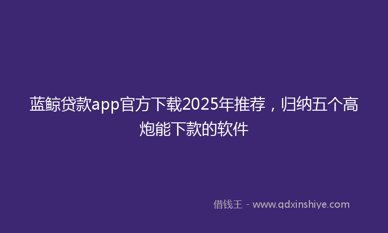 蓝鲸贷款app官方下载2025年推荐，归纳五个高炮能下款的软件