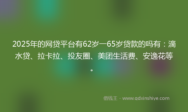 2025年的网贷平台有62岁一65岁贷款的吗有：滴水贷、拉卡拉、投友圈、美团生活费、安逸花等。