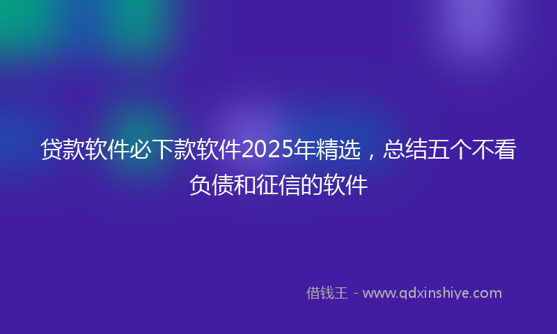 贷款软件必下款软件2025年精选，总结五个不看负债和征信的软件