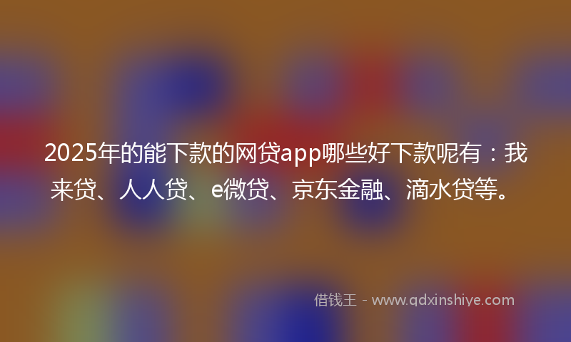 2025年的能下款的网贷app哪些好下款呢有：我来贷、人人贷、e微贷、京东金融、滴水贷等。
