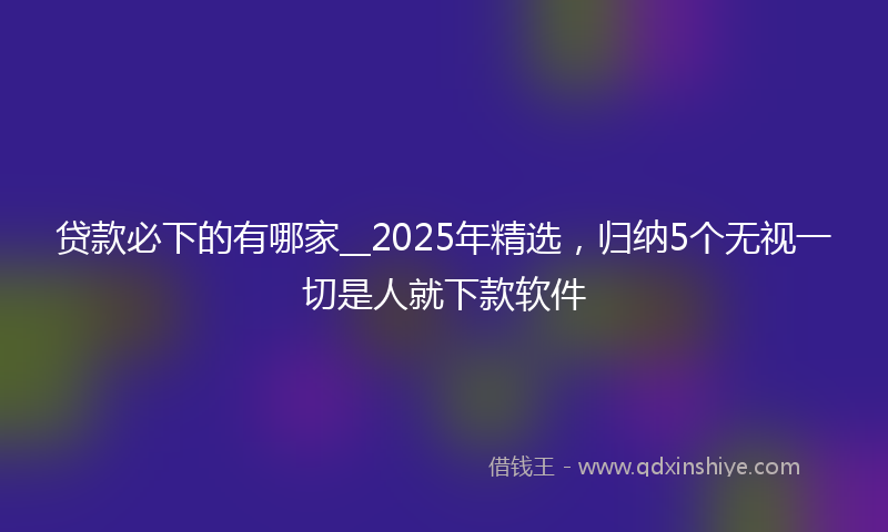 贷款必下的有哪家__2025年精选，归纳5个无视一切是人就下款软件