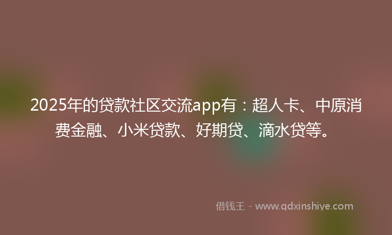 2025年的贷款社区交流app有：超人卡、中原消费金融、小米贷款、好期贷、滴水贷等。
