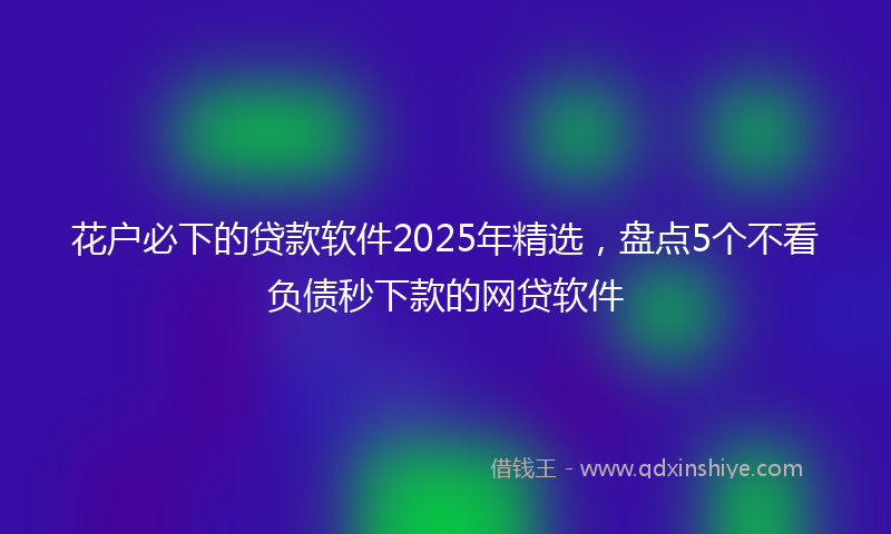 花户必下的贷款软件2025年精选，盘点5个不看负债秒下款的网贷软件