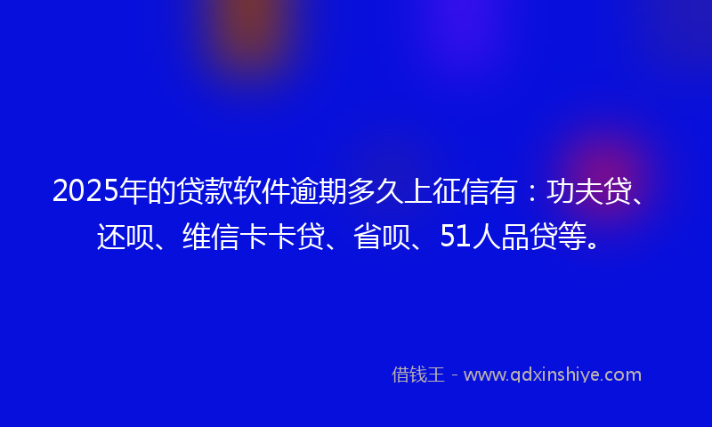 2025年的贷款软件逾期多久上征信有：功夫贷、还呗、维信卡卡贷、省呗、51人品贷等。