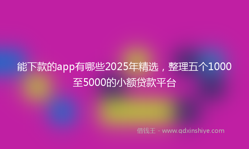 能下款的app有哪些2025年精选，整理五个1000至5000的小额贷款平台