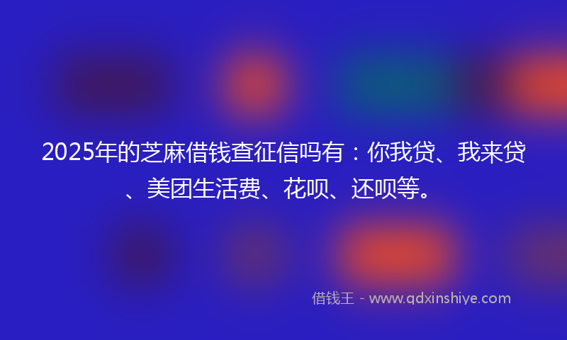 2025年的芝麻借钱查征信吗有：你我贷、我来贷、美团生活费、花呗、还呗等。
