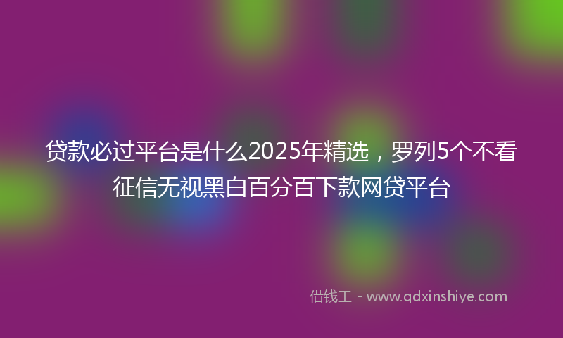 贷款必过平台是什么2025年精选，罗列5个不看征信无视黑白百分百下款网贷平台