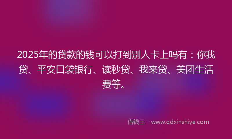 2025年的贷款的钱可以打到别人卡上吗有：你我贷、平安口袋银行、读秒贷、我来贷、美团生活费等。