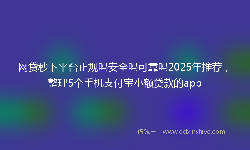 网贷秒下平台正规吗安全吗可靠吗2025年推荐，整理5个手机支付宝小额贷款的app
