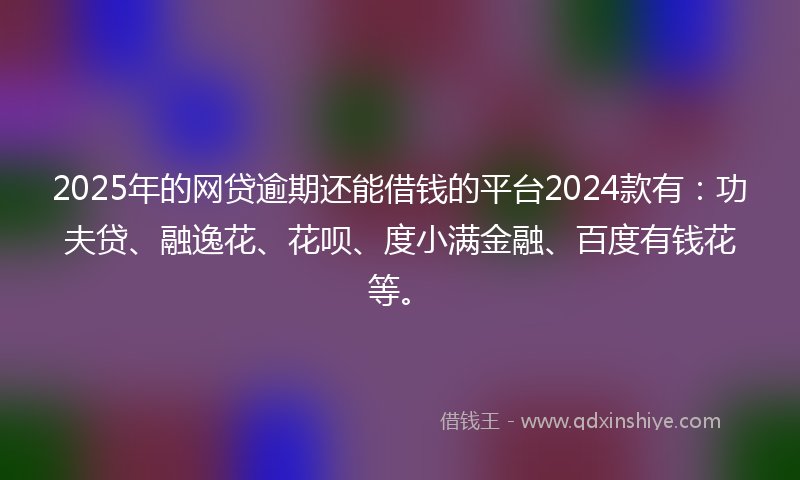 2025年的网贷逾期还能借钱的平台2024款有：功夫贷、融逸花、花呗、度小满金融、百度有钱花等。