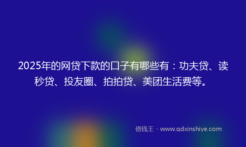 2025年的网贷下款的口子有哪些有：功夫贷、读秒贷、投友圈、拍拍贷、美团生活费等。