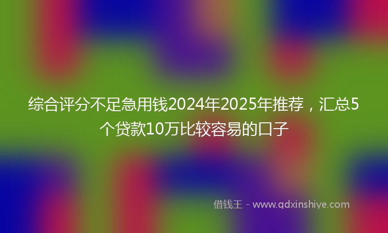 综合评分不足急用钱2024年2025年推荐，汇总5个贷款10万比较容易的口子