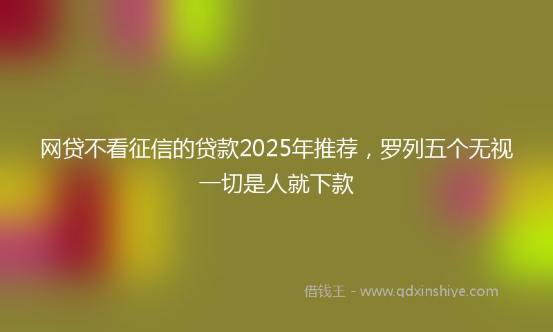 网贷不看征信的贷款2025年推荐，罗列五个无视一切是人就下款