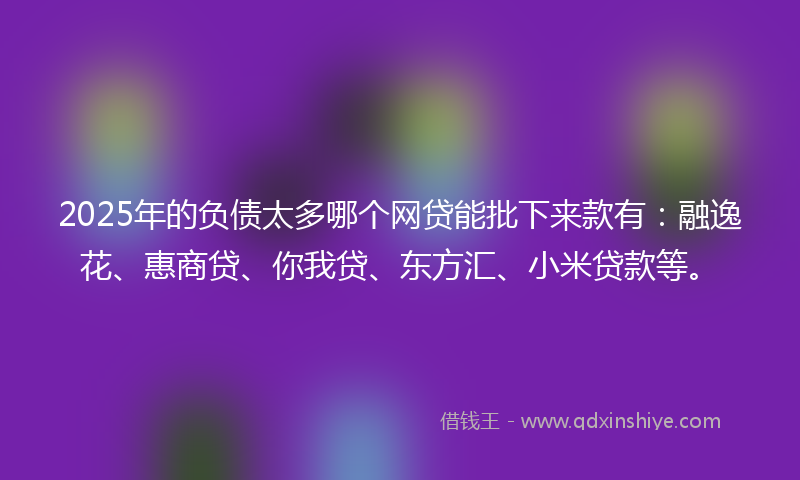 2025年的负债太多哪个网贷能批下来款有：融逸花、惠商贷、你我贷、东方汇、小米贷款等。
