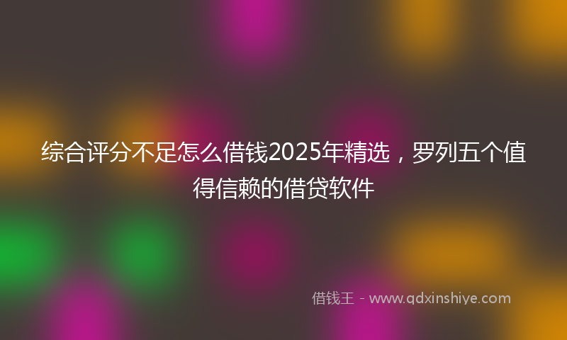 综合评分不足怎么借钱2025年精选，罗列五个值得信赖的借贷软件