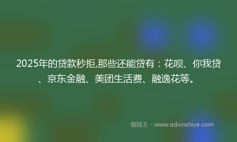 2025年的贷款秒拒,那些还能贷有：花呗、你我贷、京东金融、美团生活费、融逸花等。