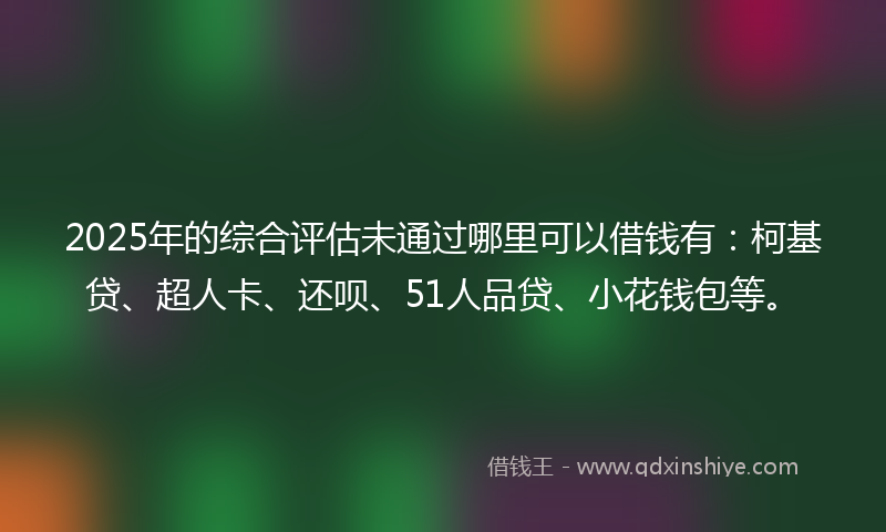 2025年的综合评估未通过哪里可以借钱有：柯基贷、超人卡、还呗、51人品贷、小花钱包等。