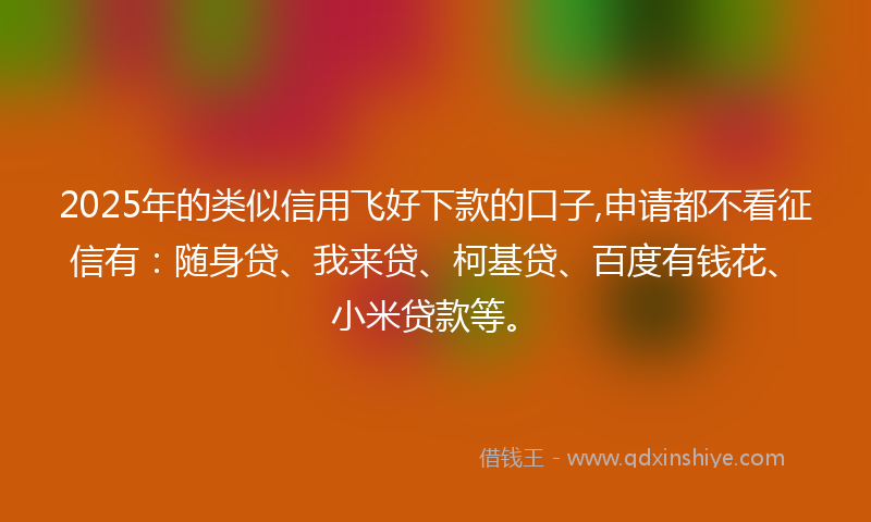 2025年的类似信用飞好下款的口子,申请都不看征信有：随身贷、我来贷、柯基贷、百度有钱花、小米贷款等。