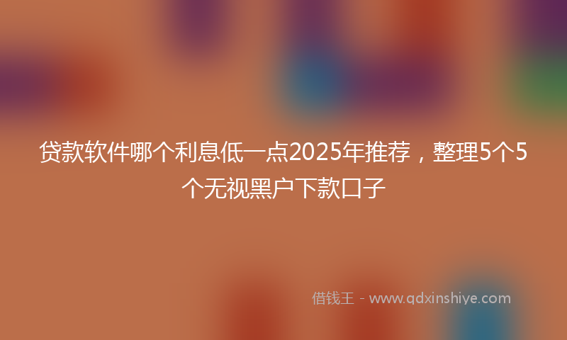 贷款软件哪个利息低一点2025年推荐，整理5个5个无视黑户下款口子