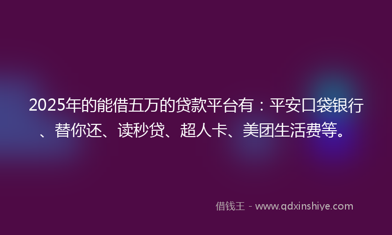 2025年的能借五万的贷款平台有：平安口袋银行、替你还、读秒贷、超人卡、美团生活费等。