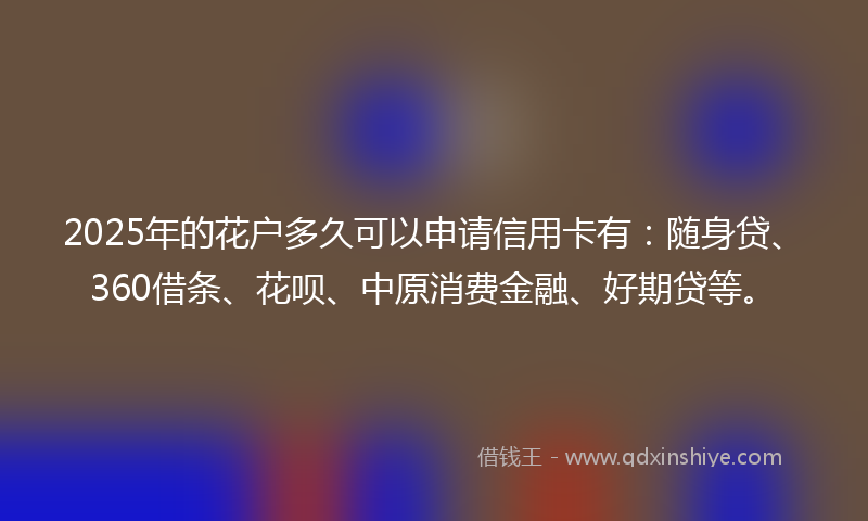 2025年的花户多久可以申请信用卡有：随身贷、360借条、花呗、中原消费金融、好期贷等。