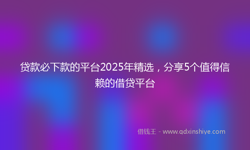 贷款必下款的平台2025年精选，分享5个值得信赖的借贷平台