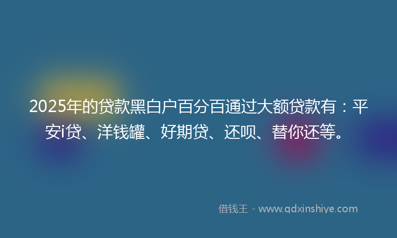 2025年的贷款黑白户百分百通过大额贷款有：平安i贷、洋钱罐、好期贷、还呗、替你还等。
