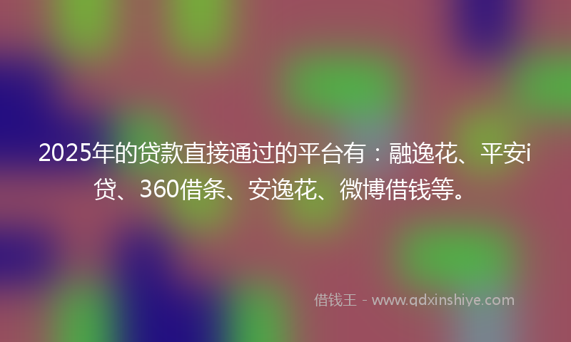 2025年的贷款直接通过的平台有：融逸花、平安i贷、360借条、安逸花、微博借钱等。
