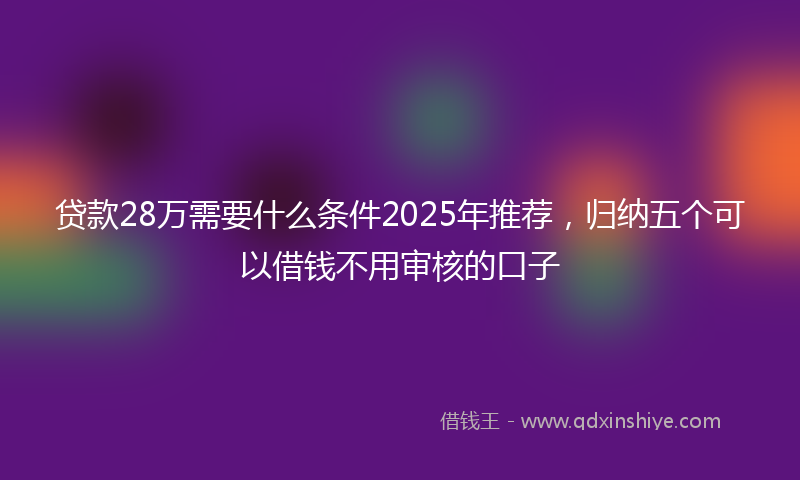 贷款28万需要什么条件2025年推荐，归纳五个可以借钱不用审核的口子