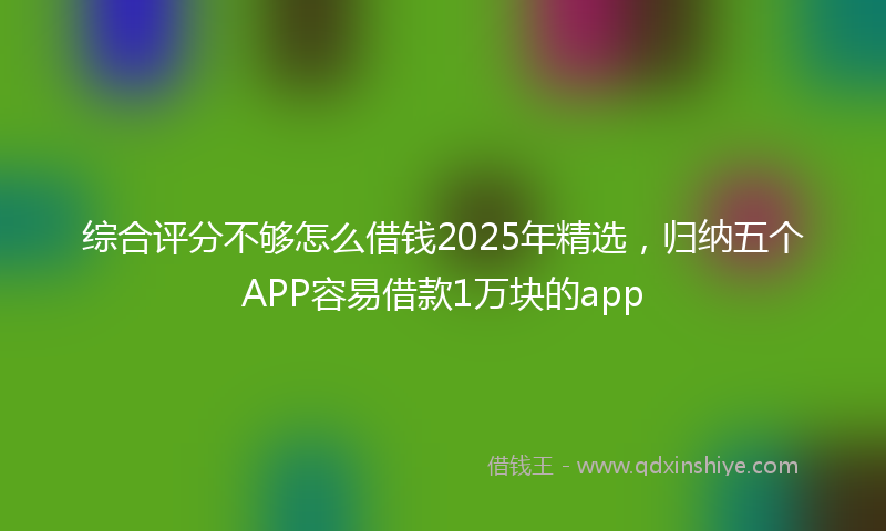 综合评分不够怎么借钱2025年精选，归纳五个APP容易借款1万块的app