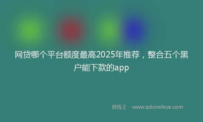 网贷哪个平台额度最高2025年推荐，整合五个黑户能下款的app