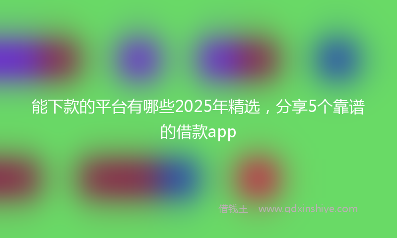 能下款的平台有哪些2025年精选，分享5个靠谱的借款app