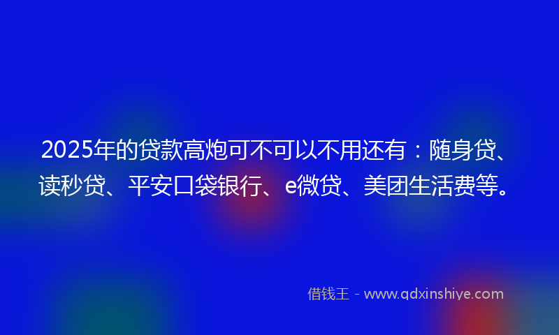 2025年的贷款高炮可不可以不用还有：随身贷、读秒贷、平安口袋银行、e微贷、美团生活费等。