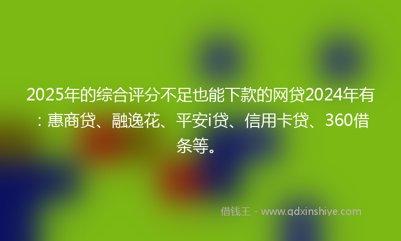 2025年的综合评分不足也能下款的网贷2024年有：惠商贷、融逸花、平安i贷、信用卡贷、360借条等。