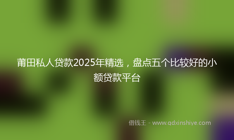 莆田私人贷款2025年精选，盘点五个比较好的小额贷款平台