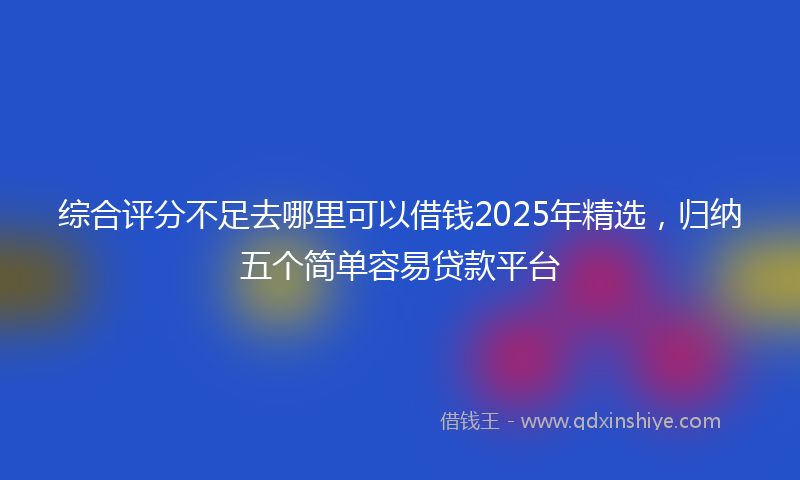 综合评分不足去哪里可以借钱2025年精选，归纳五个简单容易贷款平台