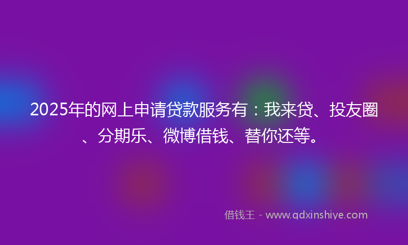 2025年的网上申请贷款服务有：我来贷、投友圈、分期乐、微博借钱、替你还等。