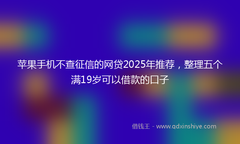 苹果手机不查征信的网贷2025年推荐，整理五个满19岁可以借款的口子