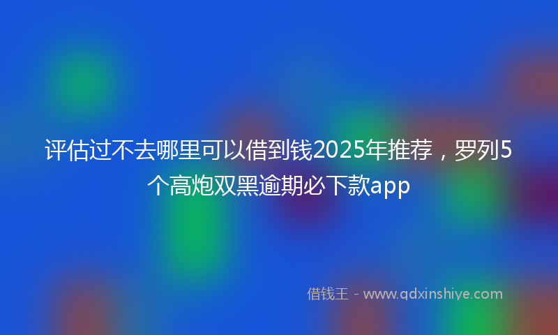 评估过不去哪里可以借到钱2025年推荐，罗列5个高炮双黑逾期必下款app