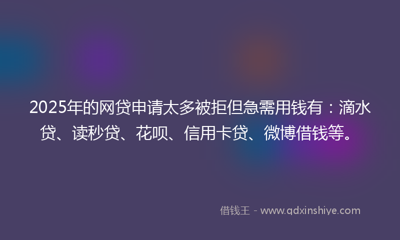 2025年的网贷申请太多被拒但急需用钱有：滴水贷、读秒贷、花呗、信用卡贷、微博借钱等。
