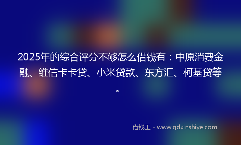 2025年的综合评分不够怎么借钱有：中原消费金融、维信卡卡贷、小米贷款、东方汇、柯基贷等。
