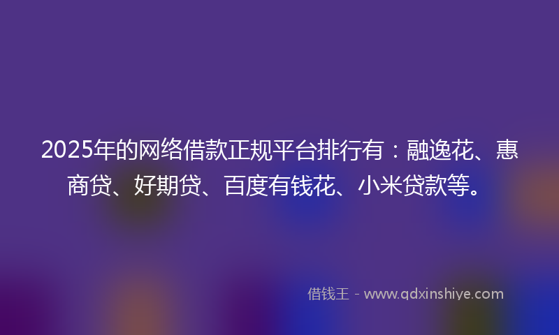 2025年的网络借款正规平台排行有：融逸花、惠商贷、好期贷、百度有钱花、小米贷款等。