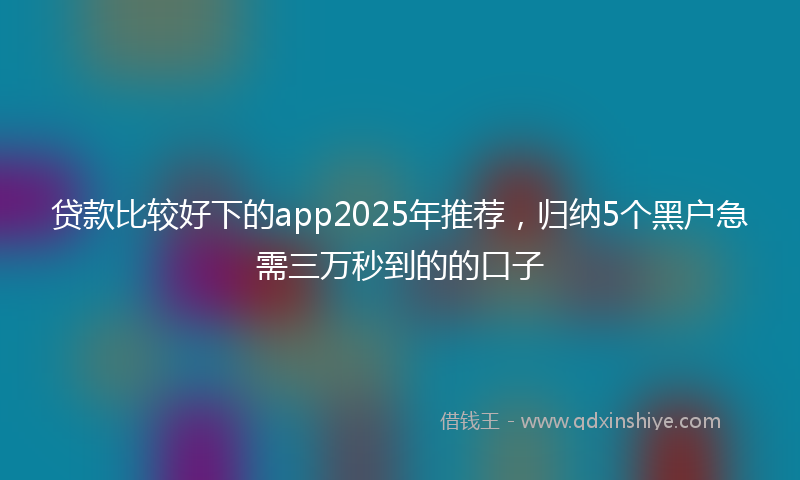 贷款比较好下的app2025年推荐，归纳5个黑户急需三万秒到的的口子
