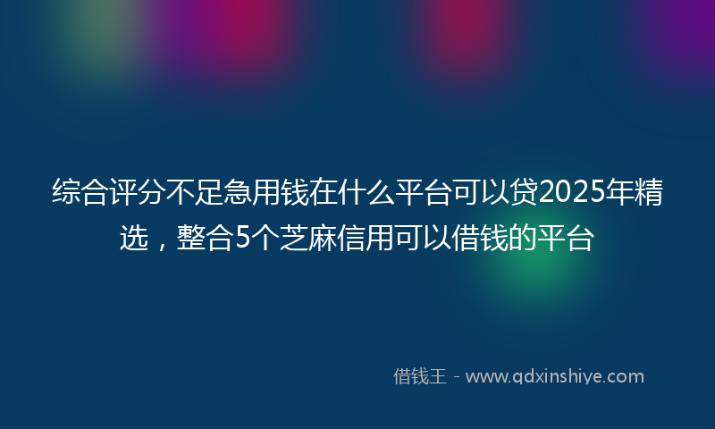 综合评分不足急用钱在什么平台可以贷2025年精选，整合5个芝麻信用可以借钱的平台